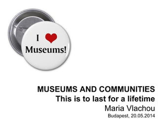 MUSEUMS AND COMMUNITIES
This is to last for a lifetime
Maria Vlachou
Budapest, 20.05.2014
 