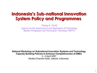 Tatang A. Taufik Agency for the Assessment and Application of Technology (Badan Pengkajian dan Penerapan Teknologi / BPPT) Indonesia’s Sub-national Innovation System Policy and Programmes  National Workshop on  Subnational Innovation Systems and Technology Capacity Building Policies to Enhance Competitiveness of SMEs 3 - 4 April 2007 Kartika Chandra Hotel, Jakarta, Indonesia  