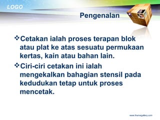 LOGO
www.themegallery.com
Pengenalan
Cetakan ialah proses terapan blok
atau plat ke atas sesuatu permukaan
kertas, kain atau bahan lain.
Ciri-ciri cetakan ini ialah
mengekalkan bahagian stensil pada
kedudukan tetap untuk proses
mencetak.
 