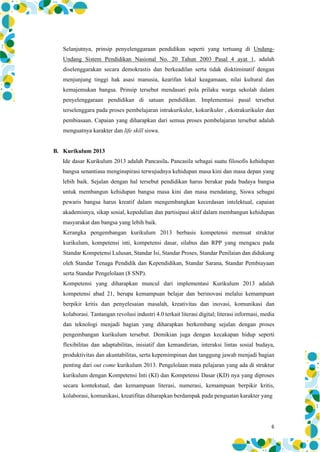 6
Selanjutnya, prinsip penyelenggaraan pendidikan seperti yang tertuang di Undang-
Undang Sistem Pendidikan Nasional No. 20 Tahun 2003 Pasal 4 ayat 1, adalah
diselenggarakan secara demokrastis dan berkeadilan serta tidak disktiminatif dengan
menjunjung tinggi hak asasi manusia, kearifan lokal keagamaan, nilai kultural dan
kemajemukan bangsa. Prinsip tersebut mendasari pola prilaku warga sekolah dalam
penyelenggaraan pendidikan di satuan pendidikan. Implementasi pasal tersebut
terselenggara pada proses pembelajaran intrakurikuler, kokurikuler , ekstrakurikuler dan
pembiasaan. Capaian yang diharapkan dari semua proses pembelajaran tersebut adalah
menguatnya karakter dan life skill siswa.
B. Kurikulum 2013
Ide dasar Kurikulum 2013 adalah Pancasila. Pancasila sebagai suatu filosofis kehidupan
bangsa senantiasa menginspirasi terwujudnya kehidupan masa kini dan masa depan yang
lebih baik. Sejalan dengan hal tersebut pendidikan harus berakar pada budaya bangsa
untuk membangun kehidupan bangsa masa kini dan masa mendatang, Siswa sebagai
pewaris bangsa harus kreatif dalam mengembangkan kecerdasan intelektual, capaian
akademisnya, sikap sosial, kepedulian dan partisipasi aktif dalam membangun kehidupan
masyarakat dan bangsa yang lebih baik.
Kerangka pengembangan kurikulum 2013 berbasis kompetensi memuat struktur
kurikulum, kompetensi inti, kompetensi dasar, silabus dan RPP yang mengacu pada
Standar Kompetensi Lulusan, Standar Isi, Standar Proses, Standar Penilaian dan didukung
oleh Standar Tenaga Pendidik dan Kependidikan, Standar Sarana, Standar Pembiayaan
serta Standar Pengelolaan (8 SNP).
Kompetensi yang diharapkan muncul dari implementasi Kurikulum 2013 adalah
kompetensi abad 21, berupa kemampuan belajar dan berinovasi melalui kemampuan
berpikir kritis dan penyelesaian masalah, kreativitas dan inovasi, komunikasi dan
kolaborasi. Tantangan revolusi industri 4.0 terkait literasi digital; literasi informasi, media
dan teknologi menjadi bagian yang diharapkan berkembang sejalan dengan proses
pengembangan kurikulum tersebut. Demikian juga dengan kecakapan hidup seperti
flexibilitas dan adaptabilitas, inisiatif dan kemandirian, interaksi lintas sosial budaya,
produktivitas dan akuntabilitas, serta kepemimpinan dan tanggung jawab menjadi bagian
penting dari out come kurikulum 2013. Pengelolaan mata pelajaran yang ada di struktur
kurikulum dengan Kompetensi Inti (KI) dan Kompetensi Dasar (KD) nya yang diproses
secara kontekstual, dan kemampuan literasi, numerasi, kemampuan berpikir kritis,
kolaborasi, komunikasi, kreatifitas diharapkan berdampak pada penguatan karakter yang
 