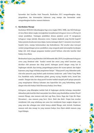 7
bersumber dari kearifan lokal Pancasila. Kurikulum 2013 mengembangkan sikap,
pengetahuan, dan keterampilan Indonesia yang mampu dan bermanfaat untuk
mengembangkan kualitas manusia Indonesia
C. Kurikulum Masagi
Kurikulum MASAGI dikembangkan bagi siswa tingkat SMA, SMK, dan SLB Sederajat
di Jawa Barat dalam rangka meningkatkan kesejahteraan/kabagjaan siswa (wellbeing) di
satuan pendidikan. Tantangan pendidikan dimasa pandemi covid 19 mengancam
kabagjaan warga sekolah, khususnya siswa. Capaian akademik yang bersifat kognitif
bukan penentu kesuksesan masa depan, karena tantangan abad 21 menuntut siswa kreatif,
berpikir kritis, mampu berkomunikasi dan berkolaborasi. Hal tersebut akan terwujud
melalui pengembangan proses pendidikan yang mengarah pada keterampilan kecakapan
hidup (life skill) dengan penguatan karakter positif berbasis nilai-nilai kearifan lokal
budaya Jawa Barat.
Berdasarkan kajian yang dilakukan oleh Dalimunthe dkk (2019), kesejahteraan/kabagjaan
siswa yang dimaksud ialah “kondisi mental dan emosi yang relatif konsisten yang
dicirikan oleh perasaan dan sikap positif, hubungan positif dengan orang lain di
lingkungan sekolah, daya lenting, pengembangan potensi diri secara optimal, dan tingkat
kepuasan yang tinggi terhadap pengalaman belajar.” Sikap positif yang didasarkan pada
nilai-nilai pancasila yang berbasis pada keimanan, ketakwaan pada Tuhan Yang Maha
Esa, berakhlak mulia, kebhinekaan global, gotong royong, berpikir kritis, kreatif dan
mandiri. Dengan kata lain sikap positif tersebut tumbuh menjadi profil pelajar pancasila
yang menginspirasi lahirnya kekuatan atau kepositifan lain yang berkembang sejalan
dengan nilai-nilai budaya lokal khususnya budaya Jawa Barat.
Kabagjaan yang diharapkan tumbuh baik di lingkungan sekolah, keluarga, masyarakat
didasarkan pada kearifan lokal masyarakat Jawa Barat yang ditumbuhkan melalui filosofi
manusia Masagi, atau manusia utuh dari segi Rasa, Karsa, Raga dan Cipta (Ki Hajar
Dewantara) , atau manusia yang Surti, Harti, Bukti dan Bakti. Empat kata tersebut
membentuk titik yang terhubung satu sama lain membentuk bujur sangkar dengan sisi
yang sama dan sebangun atau istilah lainnya adalah Masagi, utuh, holistik. Gambaran
manusia utuh atau masagi itu yang menurut budaya Jawa Barat adalah manusia yang
bagja/bahagia.
 
