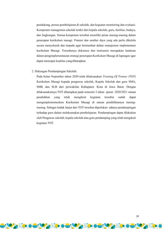 14
pendukung, proses pembelajaran di sekolah, dan kegiatan monitoring dan evaluasi.
Komponen managemen sekolah terdiri dari kepala sekolah, guru, fasilitas, budaya,
dan lingkungan. Semua komponen tersebut memiliki peran masing-masing dalam
penerapan kurikulum masagi. Potensi dan sumber daya yang ada perlu dikelola
secara menyeluruh dan terpadu agar bermanfaat dalam manajemen implementasi
kurikulum Masagi. Tersedianya dokumen dan instrumen merupakan landasan
dalam pengimplementasian strategi penerapan Kurikulum Masagi di lapangan agar
dapat mencapai kualitas yangdiharapkan.
2. Dukungan Pendampingan Sekolah:
Pada bulan Nopember tahun 2020 telah dilaksanakan Training Of Trainer (TOT)
Kurikulum Masagi kepada pengawas sekolah, Kepala Sekolah dan guru SMA,
SMK dan SLB dari perwakilan Kabupaten /Kota di Jawa Barat. Dengan
dilaksanakannya TOT diharapkan pada semester 2 tahun ajaran 2020/2021 satuan
pendidikan yang telah mengikuti kegiatan tersebut sudah dapat
mengimplementasikan Kurikulum Masagi di satuan pendidikannya masing-
masing. Sebagai tindak lanjut dari TOT tersebut diperlukan adanya pendampingan
terhadap guru dalam melaksanakan pembelajaran. Pendampingan dapat dilakukan
oleh Pengawas sekolah, kepala sekolah atau guru pendamping yang telah mengikuti
kegiatan TOT.
 