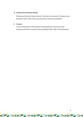 17
D. Pelaksanaan Kurikulum Masagi
Pelaksanaan Kurikulum Masagi minimal 1 kali dalam satu semester di beberapa satuan
pendidikan (SMA, SMK, SLB) yang ada disetiap cabang dinas pendidikan
E. Evaluasi
Evaluasi dilaksanakan melalui kegiatan pendampingan dan monitoring setelah
pelaksanaan kurikulum masagi di satuan pendidikan (SMA, SMK, SLB) dilaksankan.
 