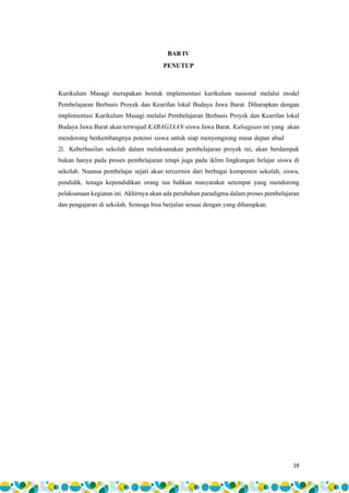 18
BAB IV
PENUTUP
Kurikulum Masagi merupakan bentuk implementasi kurikulum nasional melalui model
Pembelajaran Berbasis Proyek dan Kearifan lokal Budaya Jawa Barat. Diharapkan dengan
implementasi Kurikulum Masagi melalui Pembelajaran Berbasis Proyek dan Kearifan lokal
Budaya Jawa Barat akan terwujud KABAGJAAN siswa Jawa Barat. Kabagjaan ini yang akan
mendorong berkembangnya potensi siswa untuk siap menyongsong masa depan abad
21. Keberhasilan sekolah dalam melaksanakan pembelajaran proyek ini, akan berdampak
bukan hanya pada proses pembelajaran tetapi juga pada iklim lingkungan belajar siswa di
sekolah. Nuansa pembelajar sejati akan tercermin dari berbagai komponen sekolah, siswa,
pendidik, tenaga kependidikan orang tua bahkan masyarakat setempat yang mendorong
pelaksanaan kegiatan ini. Akhirnya akan ada perubahan paradigma dalam proses pembelajaran
dan pengajaran di sekolah. Semoga bisa berjalan sesuai dengan yang diharapkan.
 