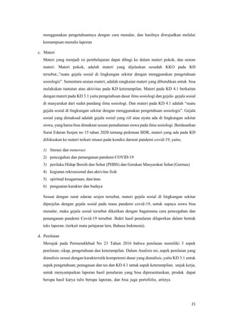 21
menggunakan pengetahuannya dengan cara menalar, dan hasilnya diwujudkan melalui
kemampuan menulis laporan
c. Materi
Materi yang menjadi isi pembelajaran dapat dibagi ke dalam materi pokok, dan uraian
materi. Materi pokok, adalah materi yang dijelaskan sesudah KKO pada KD
tersebut.,”suatu gejala sosial di lingkungan sekitar dengan menggunakan pengetahuan
sosiologis”. Sementara uraian materi, adalah rangkaian materi yang dibutuhkan untuk bisa
melakukan tuntutan atau aktivitas pada KD keterampilan. Materi pada KD 4.1 berkaitan
dengan materi pada KD 3.1 yaitu pengetahuan dasar ilmu sosiologi dan gejala- gejala sosial
di masyarakat dari sudut pandang ilmu sosiologi. Dan materi pada KD 4.1 adalah “suatu
gejala sosial di lingkungan sekitar dengan menggunakan pengetahuan sosiologis”. Gejala
sosial yang dimaksud adalah gejala sosial yang riil atau nyata ada di lingkungan sekitar
siswa, yang harus bisa dimaknai sesuai pemahaman siswa pada ilmu sosiologi. Berdasarkan
Surat Edaran Sesjen no 15 tahan 2020 tentang pedoman BDR, materi yang ada pada KD
difokuskan ke materi terkait situasi pada kondisi darurat pandemi covid-19, yaitu;
1) literasi dan numerasi
2) pencegahan dan penanganan pandemi COVID-19
3) perilaku Hidup Bersih dan Sehat (PHBS) dan Gerakan Masyarakat Sehat (Germas)
4) kegiatan rekreasional dan aktivitas fisik
5) spiritual keagamaan; dan/atau
6) penguatan karakter dan budaya
Sesuai dengan surat edaran sesjen tersebut, materi gejala sosial di lingkungan sekitar
diperjelas dengan gejala sosial pada masa pandemi covid-19, untuk supaya siswa bisa
menalar, maka gejala sosial tersebut dikaitkan dengan bagaimana cara pencegahan dan
penanganan pandemi Covid-19 tersebut. Bukti hasil penalaran dilaporkan dalam bentuk
teks laporan. (terkait mata pelajaran lain, Bahasa Indonesia).
d. Penilaian
Merujuk pada Permendikbud No 23 Tahun 2016 bahwa penilaian memiliki 3 aspek
penilaian; sikap, pengetahuan dan keterampilan. Dalam Analisis ini, aspek penilaian yang
dianalisis sesuai dengan karakteristik kompetensi dasar yang dianalisis, yaitu KD 3.1 untuk
aspek pengetahuan; penugasan dan tes dan KD 4.1 untuk aspek keterampilan; unjuk kerja,
untuk menyampaikan laporan hasil penalaran yang bisa dipresentasikan, produk dapat
berupa hasil karya tulis berupa laporan, dan bisa juga portofolio, artinya
 