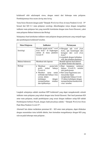 23
kolaboratif oleh sekelompok siswa, dengan materi dari beberapa mata pelajaran.
Pembelajarannya bisa secara daring atau luring
Tema Sosio-Ekonomi dengan judul “Dampak Work from Home di masa Pandemi Covid- 19“
berasal dari KD 4.1 mata pelajaran sosiologi, dikembangkan isinya dengan mengaitkan
indikator mata pelajaran lain yang memiliki keterkaitan dengan tema Sosio-Ekonomi, yakni
mata pelajaran Bahasa Indonesia dan Biologi
Selanjutnya buat keterkaitan indikator mata pelajaran dengan pertanyaan yang menjadi tugas
dari pembelajaran kolaboratif tersebut.
Mata Pelajaran Indikator Pertanyaan
Sosiologi
Menalar gejala social “ work
from home” di lingkungan
sekitar di masa pandemi
Covid-19
• Mengapa ada work from
home, apa keuntungan dan
kerugian dari work from
home?
• setujukah dengan kebijakan
wfh, dan jelaskan alasannya
Bahasa Indonesia Membuat teks laporan Buatlah laporan hasil diskusi
ke dalam bentuk teks laporan
Biologi • Membuat poster/info
grafis terkait bahaya
Covid-19
• Memberi saran untuk
terhindar dari bahaya virus
corona dalam
kehidupan dengan
memperhatikan struktur
dan replikasinya
• Buat kampanye melawan
bahaya Covid-19, melalui
info grafis/poster
• Beri saran bagaimana cara
masyarakat dapat
menghindari bahaya Covid-
19 dalam kehidupan dengan
memperhatikan karakteristik
virus tersebut
Langkah selanjutnya adalah membuat RPP kolaboratif yang dapat mengakomodir seluruh
indikator mata pelajaran yang terkait dengan tema Sosial-Ekonomi. Dari hasil pemetaan KD
antar mata pelajaran, model pembelajaran yang sesuai dengan indikator setiap KD adalah
Pembelajaran berbasis Proyek, dengan Judul proyeknya adalah, “ Dampak Work from Home
Pada Masa Pandemi Covid-19”.
Alternatif lain dalam melakukan pemetaan KI – KD antar mata pelajaran, dapat dilakukan
dengan menentukan tema terlebih dahulu, baru kemudian mengaitkannya dengan KD yang
relevan pada beberapa mata pelajaran .
 