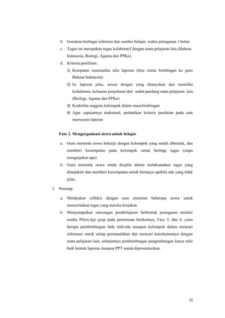 25
b. Gunakan berbagai referensi dan sumber belajar, waktu penugasan 1 bulan
c. Tugas ini merupakan tugas kolaboratif dengan mata pelajaran lain (Bahasa
Indonesia, Biologi, Agama dan PPKn)
d. Kriteria penilaian;
1) Ketepatan sistematika teks laporan (bisa minta bimbingan ke guru
Bahasa Indonesia)
2) Isi laporan jelas, sesuai dengan yang ditanyakan dan memiliki
kedalaman, keluasan penjelasan dari sudut pandang mata pelajaran lain
(Biologi, Agama dan PPKn)
3) Keaktifan anggota kelompok dalam masabimbingan
4) Agar capaiannya maksimal, perhatikan kriteria penilaian pada saat
menyusun laporan
Fase 2. Mengorganisasi siswa untuk belajar
a. Guru meminta siswa bekerja dengan kelompok yang sudah dibentuk, dan
memberi kesempatan pada kelompok untuk berbagi tugas (siapa
mengerjakan apa)
b. Guru meminta siswa untuk disiplin dalam melaksanakan tugas yang
disepakati dan memberi kesempatan untuk bertanya apabila ada yang tidak
jelas,
3. Penutup
a. Melakukan refleksi dengan cara meminta beberapa siswa untuk
menceritakan tugas yang mereka kerjakan
b. Menyampaikan rancangan pembelajaran berbentuk penugasan melalui
media WhatsApp grup pada pertemuan berikutnya, Fase 3, dan 4, yaitu
berupa pembimbingan baik individu maupun kelompok dalam mencari
informasi untuk setiap permasalahan dan mencari keterkaitannya dengan
mata pelajaran lain, selanjutnya pembimbingan pengembangan karya tulis
baik bentuk laporan maupun PPT untuk dipresentasikan.
 