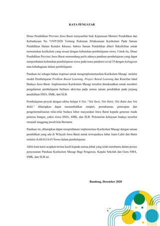 KATA PENGATAR
Dinas Pendidikan Provinsi Jawa Barat menyambut baik Keputusan Menteri Pendidikan dan
Kebudayaan No 719/P/2020 Tentang Pedoman Pelaksanaan Kurikulum Pada Satuan
Pendidikan Dalam Kondisi Khusus, bahwa Satuan Pendidikan diberi fleksibilitas untuk
menentukan kurikulum yang sesuai dengan kebutuhan pembelajaran siswa. Untuk itu, Dinas
Pendidikan Provinsi Jawa Barat memandang perlu adanya panduan pembelajaran yang dapat
menjembatani kebutuhan pembelajaran siswa pada masa pandemi covid 19 dengan kabagjaan
atau kebahagiaan dalam pembelajaran.
Panduan ini sebagai bahan inspirasi untuk mengimplementasikan Kurikulum Masagi melalui
model Pembelajaran Problem Based Learning, Project Based Learning dan Kearifan lokal
Budaya Jawa Barat. Implementasi Kurikulum Masagi tersebut dimaksudkan untuk memberi
pengalaman pembelajaran berbasis aktivitas pada semua satuan pendidikan pada jenjang
pendidikan SMA, SMK, dan SLB.
Pembelajaran proyek dengan siklus belajar 4 Niti, “Niti Surti, Niti Harti, Niti Bukti dan Niti
Bakti” diharapkan dapat menumbuhkan simpati, pemahaman, penerapan dan
penginternalisasian nilai-nilai budaya luhur masyarakat Jawa Barat kepada generasi muda
penerus bangsa, yakni siswa SMA, SMK, dan SLB. Pelestarian kekayaan budaya tersebut
menjadi tanggung jawab kita Bersama.
Panduan ini, diharapkan dapat menjembatani implementasi Kurikulum Masagi dengan satuan
pendidikan yang ada di Wilayah Jawa Barat untuk terwujudnya Jabar Juara Lahir dan Batin
melalui KABAGJAAN Siswa dalam pembelajaran.
Akhir kata kami ucapkan terima kasih kepada semua pihak yang telah membantu dalam proses
penyusunan Panduan Kurikulum Masagi Bagi Pengawas, Kepala Sekolah dan Guru SMA,
SMK, dan SLB ini.
Bandung, Desember 2020
 