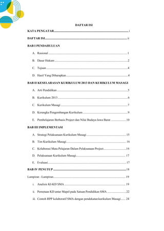 DAFTAR ISI
KATA PENGATAR.................................................................................................. i
DAFTAR ISI............................................................................................................ ii
BAB I PENDAHULUAN
A. Rasional ....................................................................................................... 1
B. Dasar Hukum ................................................................................................2
C. Tujuan...........................................................................................................4
D. Hasil Yang Diharapkan.................................................................................4
BAB II KESELARASAN KURIKULUM 2013 DAN KURIKULUM MASAGI
A. Arti Pendidikan.............................................................................................5
B. Kurikulum 2013............................................................................................6
C. Kurikulum Masagi ........................................................................................7
D. Kerangka Pengembangan Kurikulum ...........................................................9
E. Pembelajaran Berbasis Project dan Nilai Budaya Jawa Barat ....................10
BAB III IMPLEMENTASI
A. Strategi Pelaksanaan Kurikulum Masagi....................................................15
B. Tim Kurikulum Masagi............................................................................... 16
C. Kolaborasi Mata Pelajaran Dalam Pelaksanaan Project..............................16
D. Pelaksanaan Kurikulum Masagi................................................................. 17
E. Evaluasi.......................................................................................................17
BAB IV PENUTUP ................................................................................................18
Lampiran –Lampiran............................................................................................... 19
i. Analisis KI-KD SMA ................................................................................ 19
ii. Pemetaan KD antar Mapel pada Satuan Pendidikan SMA .........................22
iii. Contoh RPP kolaboratif SMA dengan pendekatan kurikulum Masagi...... 24
 