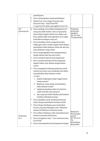 42
pembelajaran
• Guru menyampaikan tujuan pembelajaran
• Memotivasi siswa dengan bernyanyi dan
berisyarat lagu “ Ingat Pesan Ibu”
( Lagu motivasi dalam pencegahan Covid-19)
Inti
Pertemuan ke
1
Pertemuan
ke 2
• Guru membagi siswa dalam kelompok kecil 2
orang atau lebih melalui videocall grup kelas
(disesuaikan dengan jumlah siswa dalam satu
kelas apabila tidak memungkinkan siswa dapat
berkolaborasi dengan orang tua)
• Siswa diarahkan untuk mengamati kondisi
lingkungan sekitar tempat tinggal terkait dengan
pemanfaatan lahan halaman rumah dan aktivitas
yang dilakukan warga sekitar
• Siswa mengungkapkan hasil pengamatannya
dengan bahasa lisan dan atau isyarat
• Siswa membuat laporan hasil pengamatan
• Siswa mempresentasikan hasil pengamatan
dengan bahasa lisan dibantu dengan bahasa
isyarat
• Guru mengajukan beberapa pertanyaan untuk
memotivasi minat siswa melakukan aksi dalam
memanfaatkan lahan halaman rumah
Contoh :
1. Apakah lingkungan tempat tinggal kalian
cukup nyaman?
2. Bagaiman warga sekitar memanfaatkan
lahan halaman rumah?
3. Apakah pemanfaatan lahan di sekitarmu
sudah memiliki nilai ekonomi?
4. Apa yang akan kalian lakukan jika halaman
rumahmu dibiarkan kosong?
• Siswa diarahkan untuk membuat pertanyaan
terkait dengan pemanfaatan halaman rumah
• Siswa dengan bimbingan guru menentukan
proyek yang akan dikerjakan yaitu: Menanam
tanaman holtikultura di halaman rumah
• Siswa diberi kebebasan untuk menentukan jenis
tanaman yang akan ditanamnya
• Siswa mengamati video “ Cara menanam tomat
di polybag”
• Siswa menyampaikan hasil pengamatan dengan
Penentuan
pertanyaan
mendasar
4N Niti Surti
7K Kepositifan
Mendesain
Perancangan
proyek
4N Niti harti
7K
Kekerabatan
Kepositifan
 