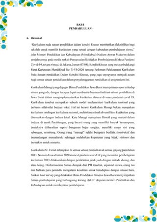 BAB I
PENDAHULUAN
A. Rasional
“Kurikulum pada satuan pendidikan dalam kondisi khusus memberikan fleksibilitas bagi
sekolah untuk memilih kurikulum yang sesuai dengan kebutuhan pembelajaran siswa,”
jelas Menteri Pendidikan dan Kebudayaan (Mendikbud) Nadiem Anwar Makarim dalam
penjelasannya pada media terkait Penyesuaian Kebijakan Pembelajaran di Masa Pandemi
Covid-19, secara virtual, di Jakarta, Jumat (07/08). Kondisi khusus yang melatar belakangi
Surat Keputusan Mendikbud No 719/P/2020 tentang Pedoman Pelaksanaan Kurikulum
Pada Satuan pendidikan Dalam Kondisi Khusus, yang juga seyogyanya menjadi acuan
bagi semua satuan pendidikan dalam penyelenggaraan pendidikan di era pandemi ini.
Kurikulum Masagi yang digagas Dinas Pendidikan Jawa Barat merupakan respon terhadap
situasi yang ada, dengan harapan dapat membantu dan memfasilitasi satuan pendidikan di
Jawa Barat dalam mengimplementasikan kurikulum darurat di masa pandemi covid 19.
Kurikulum tersebut merupakan sebuah model implementasi kurikulum nasional yang
berbasis nilai-nilai budaya lokal. Hal ini berarti Kurikulum Masagi bukan merupakan
kurikulum tandingan kurikulum nasional, melainkan sebuah diversifikasi kurikulum yang
disesuaikan dengan budaya lokal. Kata Masagi merupakan filosofi yang muncul dalam
budaya di tanah Parahiangan, yang berarti orang yang memiliki banyak kemampuan,
bentuknya diibaratkan seperti bangunan bujur sangkar, memiliki empat sisi yang
sebangun, seimbang. Orang yang “masagi” selalu berupaya berfikir konstruktif dan
berpandangan menyeluruh, sehingga melahirkan keputusan yang bijak, visioner dan
bermakna untuk semesta.
Kurikulum 2013 telah diterapkan di semua satuan pendidikan di semua jenjang pada tahun
2013. Namun di awal tahun 2020 muncul pandemi covid 19 yang menuntut pembelajaran
kurikulum 2013 dilaksanakan dengan pendekatan jarak jauh dengan metode daring, dan
atau luring. Dinformasikan bahwa dampak dari PJJ tersebut, sejumlah siswa, orang tua
dan bahkan para pendidik mengalami kesulitan untuk beradaptasi dengan situasi baru,
bahkan hasil survey yang dilakukan Dinas Pendidikan Provinsi Jawa Barat menyimpulkan
bahwa pembelajaran yang berlangsung kurang efektif. Anjuran menteri Pendidikan dan
Kebudayaan untuk memberikan pembelajaran
 
