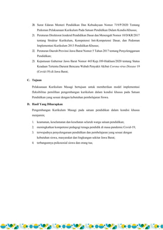 4
20. Surat Edaran Menteri Pendidikan Dan Kebudayaan Nomor 719/P/2020 Tentang
Pedoman Pelaksanaan Kurikulum Pada Satuan Pendidikan Dalam KondisiKhusus;
21. Peraturan Direktorat Jenderal Pendidikan Dasar dan Menengah Nomor 10/D/KR/2017
tentang Struktur Kurikulum, Kompetensi Inti-Kompetensi Dasar, dan Pedoman
Implementasi Kurikulum 2013 Pendidikan Khusus;
22. Peraturan Daerah Provinsi Jawa Barat Nomor 5 Tahun 2017 tentang Penyelenggaraan
Pendidikan;
23. Keputusan Gubernur Jawa Barat Nomor 443/Kep.189-Hukham/2020 tentang Status
Keadaan Tertentu Darurat Bencana Wabah Penyakit Akibat Corona virus Disease 19
(Covid-19) di Jawa Barat;
C. Tujuan
Pelaksanaan Kurikulum Masagi bertujuan untuk memberikan model implementasi
fleksibilitas pemilihan pengembangan kurikulum dalam kondisi khusus pada Satuan
Pendidikan yang sesuai dengan kebutuhan pembelajaran Siswa.
D. Hasil Yang Diharapkan
Pengembangan Kurikulum Masagi pada satuan pendidikan dalam kondisi khusus
menjamin;
1. keamanan, keselamatan dan kesehatan seluruh warga satuan pendidikan;
2. meningkatkan kompetensi pedagogi tenaga pendidik di masa pandemic Covid-19;
3. terwujudnya penyelengaraan pendidikan dan pembelajaran yang sesuai dengan
kebutuhan siswa, masyarakat dan lingkungan sekitar Jawa Barat;
4. terbangunnya psikososial siswa dan orang tua;
 
