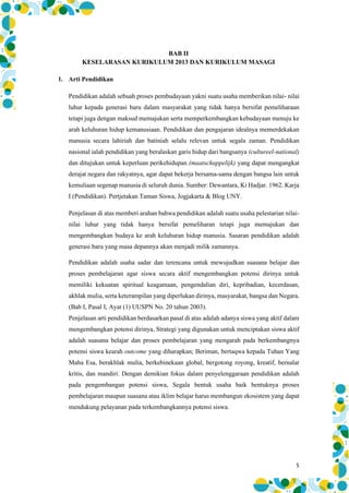 5
BAB II
KESELARASAN KURIKULUM 2013 DAN KURIKULUM MASAGI
1. Arti Pendidikan
Pendidikan adalah sebuah proses pembudayaan yakni suatu usaha memberikan nilai- nilai
luhur kepada generasi baru dalam masyarakat yang tidak hanya bersifat pemeliharaan
tetapi juga dengan maksud memajukan serta memperkembangkan kebudayaan menuju ke
arah keluhuran hidup kemanusiaan. Pendidikan dan pengajaran idealnya memerdekakan
manusia secara lahiriah dan batiniah selalu relevan untuk segala zaman. Pendidikan
nasional ialah pendidikan yang beralaskan garis hidup dari bangsanya (cultureel-national)
dan ditujukan untuk keperluan perikehidupan (maatschappelijk) yang dapat mengangkat
derajat negara dan rakyatnya, agar dapat bekerja bersama-sama dengan bangsa lain untuk
kemuliaan segenap manusia di seluruh dunia. Sumber: Dewantara, Ki Hadjar. 1962. Karja
I (Pendidikan). Pertjetakan Taman Siswa, Jogjakarta & Blog UNY.
Penjelasan di atas memberi arahan bahwa pendidikan adalah suatu usaha pelestarian nilai-
nilai luhur yang tidak hanya bersifat pemeliharan tetapi juga memajukan dan
mengembangkan budaya ke arah keluhuran hidup manusia. Sasaran pendidikan adalah
generasi baru yang masa depannya akan menjadi milik zamannya.
Pendidikan adalah usaha sadar dan terencana untuk mewujudkan suasana belajar dan
proses pembelajaran agar siswa secara aktif mengembangkan potensi dirinya untuk
memiliki kekuatan spiritual keagamaan, pengendalian diri, kepribadian, kecerdasan,
akhlak mulia, serta keterampilan yang diperlukan dirinya, masyarakat, bangsa dan Negara.
(Bab I, Pasal I, Ayat (1) UUSPN No. 20 tahun 2003).
Penjelasan arti pendidikan berdasarkan pasal di atas adalah adanya siswa yang aktif dalam
mengembangkan potensi dirinya, Strategi yang digunakan untuk menciptakan siswa aktif
adalah suasana belajar dan proses pembelajaran yang mengarah pada berkembangnya
potensi siswa kearah outcome yang diharapkan; Beriman, bertaqwa kepada Tuhan Yang
Maha Esa, berakhlak mulia, berkebinekaan global, bergotong royong, kreatif, bernalar
kritis, dan mandiri. Dengan demikian fokus dalam penyelenggaraan pendidikan adalah
pada pengembangan potensi siswa, Segala bentuk usaha baik bentuknya proses
pembelajaran maupun suasana atau iklim belajar harus membangun ekosistem yang dapat
mendukung pelayanan pada terkembangkannya potensi siswa.
 