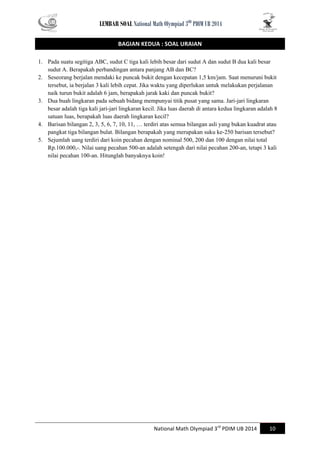 LEMBAR SOAL National Math Olympiad 3RD PDIM UB 2014 
National Math Olympiad 3rd PDIM UB 2014 10 
BAGIAN KEDUA : SOAL URAIAN 
1. Pada suatu segitiga ABC, sudut C tiga kali lebih besar dari sudut A dan sudut B dua kali besar sudut A. Berapakah perbandingan antara panjang AB dan BC? 
2. Seseorang berjalan mendaki ke puncak bukit dengan kecepatan 1,5 km/jam. Saat menuruni bukit tersebut, ia berjalan 3 kali lebih cepat. Jika waktu yang diperlukan untuk melakukan perjalanan naik turun bukit adalah 6 jam, berapakah jarak kaki dan puncak bukit? 
3. Dua buah lingkaran pada sebuah bidang mempunyai titik pusat yang sama. Jari-jari lingkaran besar adalah tiga kali jari-jari lingkaran kecil. Jika luas daerah di antara kedua lingkaran adalah 8 satuan luas, berapakah luas daerah lingkaran kecil? 
4. Barisan bilangan 2, 3, 5, 6, 7, 10, 11, … terdiri atas semua bilangan asli yang bukan kuadrat atau pangkat tiga bilangan bulat. Bilangan berapakah yang merupakan suku ke-250 barisan tersebut? 
5. Sejumlah uang terdiri dari koin pecahan dengan nominal 500, 200 dan 100 dengan nilai total Rp.100.000,-. Nilai uang pecahan 500-an adalah setengah dari nilai pecahan 200-an, tetapi 3 kali nilai pecahan 100-an. Hitunglah banyaknya koin! 
