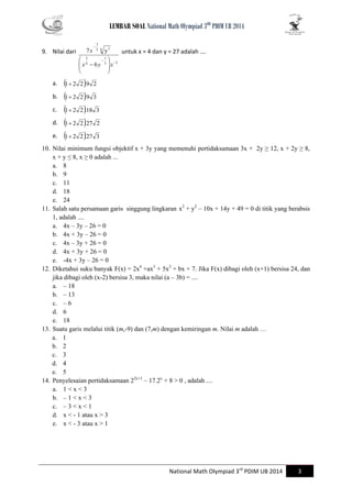 LEMBAR SOAL National Math Olympiad 3RD PDIM UB 2014 
National Math Olympiad 3rd PDIM UB 2014 3 
9. Nilai dari 
3 2 
1 
. 
4 
5 
2 6 5 
3 
. 
6 
7 y 
 
 
 
  
 
 
  
 
 
x  y x 
x untuk x = 4 dan y = 27 adalah …. 
a. 1 2 2.9 2 
b. 1 2 2.9 3 
c. 1 2 2.18 3 
d. 1 2 2.27 2 
e. 1 2 2.27 3 
10. Nilai minimum fungsi objektif x + 3y yang memenuhi pertidaksamaan 3x + 2y ≥ 12, x + 2y ≥ 8, 
x + y ≤ 8, x ≥ 0 adalah ... 
a. 8 
b. 9 
c. 11 
d. 18 
e. 24 
11. Salah satu persamaan garis singgung lingkaran x2 + y2 – 10x + 14y + 49 = 0 di titik yang berabsis 
1, adalah .... 
a. 4x – 3y – 26 = 0 
b. 4x + 3y – 26 = 0 
c. 4x – 3y + 26 = 0 
d. 4x + 3y + 26 = 0 
e. -4x + 3y – 26 = 0 
12. Diketahui suku banyak F(x) = 2x4 +ax3 + 5x2 + bx + 7. Jika F(x) dibagi oleh (x+1) bersisa 24, dan 
jika dibagi oleh (x-2) bersisa 3, maka nilai (a – 3b) = .... 
a. – 18 
b. – 13 
c. – 6 
d. 6 
e. 18 
13. Suatu garis melalui titik (m,-9) dan (7,m) dengan kemiringan m. Nilai m adalah … 
a. 1 
b. 2 
c. 3 
d. 4 
e. 5 
14. Penyelesaian pertidaksamaan 22x+1 – 17.2x + 8 > 0 , adalah .... 
a. 1 < x < 3 
b. – 1 < x < 3 
c. – 3 < x < 1 
d. x < - 1 atau x > 3 
e. x < - 3 atau x > 1 
 