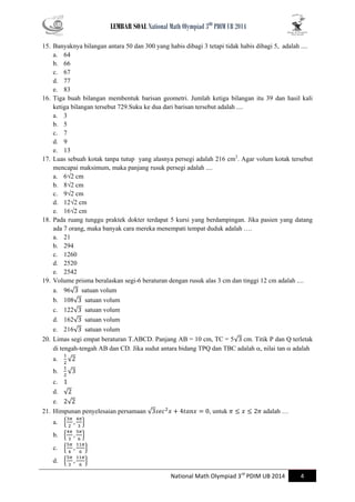 LEMBAR SOAL National Math Olympiad 3RD PDIM UB 2014 
National Math Olympiad 3rd PDIM UB 2014 4 
15. Banyaknya bilangan antara 50 dan 300 yang habis dibagi 3 tetapi tidak habis dibagi 5, adalah .... 
a. 64 
b. 66 
c. 67 
d. 77 
e. 83 
16. Tiga buah bilangan membentuk barisan geometri. Jumlah ketiga bilangan itu 39 dan hasil kali ketiga bilangan tersebut 729.Suku ke dua dari barisan tersebut adalah .... 
a. 3 
b. 5 
c. 7 
d. 9 
e. 13 
17. Luas sebuah kotak tanpa tutup yang alasnya persegi adalah 216 cm2. Agar volum kotak tersebut mencapai maksimum, maka panjang rusuk persegi adalah .... 
a. 6√2 cm 
b. 8√2 cm 
c. 9√2 cm 
d. 12√2 cm 
e. 16√2 cm 
18. Pada ruang tunggu praktek dokter terdapat 5 kursi yang berdampingan. Jika pasien yang datang ada 7 orang, maka banyak cara mereka menempati tempat duduk adalah …. 
a. 21 
b. 294 
c. 1260 
d. 2520 
e. 2542 
19. Volume prisma beralaskan segi-6 beraturan dengan rusuk alas 3 cm dan tinggi 12 cm adalah .... 
a. 96√ satuan volum 
b. 108√ satuan volum 
c. 122√ satuan volum 
d. 162√ satuan volum 
e. 216√ satuan volum 
20. Limas segi empat beraturan T.ABCD. Panjang AB = 10 cm, TC = 5√ cm. Titik P dan Q terletak di tengah-tengah AB dan CD. Jika sudut antara bidang TPQ dan TBC adalah , nilai tan  adalah 
a. √ 
b. √ 
c. 
d. √ 
e. √ 
21. Himpunan penyelesaian persamaan √ , untuk adalah … 
a. { } 
b. { } 
c. { } 
d. { }  