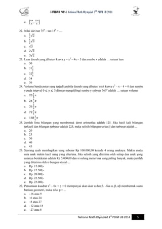 LEMBAR SOAL National Math Olympiad 3RD PDIM UB 2014 
National Math Olympiad 3rd PDIM UB 2014 5 
e. { } 
22. Nilai dari tan 750 – tan 150 = … 
a. √ 
b. √ 
c. √ 
d. √ 
e. √ 
23. Luas daerah yang dibatasi kurva y = x2 – 4x – 5 dan sumbu x adalah … satuan luas 
a. 30 
b. 31 
c. 32 
d. 34 
e. 36 
24. Volume benda putar yang terjadi apabila daerah yang dibatasi oleh kurva y2 – x – 4 = 0 dan sumbu y pada interval diputar mengelilingi sumbu y sebesar 3600 adalah … satuan volume 
a. 
b. 
c. 
d. 
e. 
25. Jumlah lima bilangan yang membentuk deret aritmetika adalah 125. Jika hasil kali bilangan terkecil dan bilangan terbesar adalah 225, maka selisih bilangan terkecil dan terbesar adalah ... 
a. 20 
b. 25 
c. 30 
d. 40 
e. 45 
26. Seorang ayah membagikan uang sebesar Rp 100.000,00 kepada 4 orang anaknya. Makin muda usia anak makin kecil uang yang diterima. Jika selisih yang diterima oleh setiap dua anak yang usianya berdekatan adalah Rp 5.000,00 dan si sulung menerima uang paling banyak, maka jumlah yang diterima oleh si bungsu adalah ... 
a. Rp. 15.000,- 
b. Rp. 17.500,- 
c. Rp. 20.000,- 
d. Rp. 22.500,- 
e. Rp. 25.000,- 
27. Persamaan kuadrat x2 – 6x + p = 0 mempunyai akar-akar α dan β. Jika α, β, αβ membentuk suatu barisan geometri, maka nilai p = ... 
a. –16 atau 9 
b. –6 atau 24 
c. –8 atau 27 
d. –12 atau 18 
e. –27 atau 8  