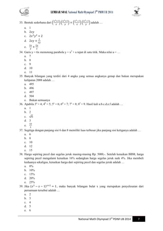 LEMBAR SOAL National Math Olympiad 3RD PDIM UB 2014 
National Math Olympiad 3rd PDIM UB 2014 7 
33. Bentuk sederhana dari ( )( ) ( )( ) adalah … 
a. 1 
b. 
c. 
d. 
e. 
34. Garis y = 6x memotong parabola y = x2 + a tepat di satu titik. Maka nilai a = … 
a. 7 
b. 8 
c. 9 
d. 10 
e. 11 
35. Banyak bilangan yang terdiri dari 4 angka yang semua angkanya genap dan bukan merupakan kelipatan 2008 adalah … 
a. 495 
b. 496 
c. 497 
d. 504 
e. Bukan semuanya 
36. Apabila 3a = 4; 4b = 5; 5c = 6; 6d = 7; 7e = 8; 8f = 9. Hasil kali a.b.c.d.e.f adalah … 
a. 1 
b. 2 
c. √ 
d. 3 
e. 
37. Segitiga dengan panjang sisi 6 dan 8 memiliki luas terbesar jika panjang sisi ketiganya adalah … 
a. 6 
b. 8 
c. 10 
d. 12 
e. 15 
38. Harga sepiring pecel dan segelas jeruk masing-masing Rp. 5000,-. Setelah kenaikan BBM, harga sepiring pecel mengalami kenaikan 16% sedangkan harga segelas jeruk naik 4%. Jika membeli keduanya sekaligus, kenaikan harga dari sepiring pecel dan segelas jeruk adalah … 
a. 8% 
b. 10% 
c. 15% 
d. 20% 
e. 25% 
39. Jika , maka banyak bilangan bulat x yang merupakan penyelesaian dari persamaan tersebut adalah … 
a. 2 
b. 3 
c. 4 
d. 5 
e. 6  