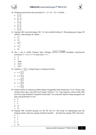 LEMBAR SOAL National Math Olympiad 3RD PDIM UB 2014 
National Math Olympiad 3rd PDIM UB 2014 8 
40. Himpunan penyelesaian dari persamaan | | | | adalah … 
a. { } 
b. { } 
c. { } 
d. { } 
e. { } 
41. Segitiga ABC sama kaki dengan AB = AC dan memiliki keliling 32. JIka panjang garis tinggi AD adalah 8, maka panjang AC adalah … 
a. 
b. 
c. 
d. 
e. 
42. Jika a dan b adalah bilangan bulat sehingga √ √ merupakan penyelesaian persamaan , maka nilai a + b = … 
a. -2 
b. -4 
c. -2008 
d. -2010 
e. -2012 
43. Apabila , x sebagai fungsi y mempunyai bentuk … 
a. 
b. 
c. 
d. 
e. 
44. Sebuah saluran air seharusnya dibuat dengan menggunakan pipa berdiameter 10 cm. Namun yang tersedia hanya pipa yang lebih kecil dengan diameter 3 cm. Agar kapasitas saluran tidak lebih kecil dari yang diinginkan, berapakah banyak pipa 3 cm yang perlu dipakai sebagai pengganti satu pipa yang berdiameter 10 cm? 
a. 4 
b. 6 
c. 8 
d. 10 
e. 12 
45. Segitiga ABC memiliki panjang sisi AB, BC dan CA. Jika setiap sisi diperpanjang tiga kali panjang semula, maka luas segitiga terbentuk memiliki … kali lipat luas segitiga ABC mula-mula. 
a. 3 
b. 5 
c. 7 
d. 9 
e. 10  