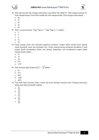 LEMBAR SOAL National Math Olympiad 3RD PDIM UB 2014 
National Math Olympiad 3rd PDIM UB 2014 9 
46. Nilai rata-rata dari tiga ulangan matematika yang diikuti Siti adalah 81. Nilai ulangan pertama 85. Nilai ulangan ketiga 4 poin lebih rendah dari nilai ulangan kedua. Nilai ulangan kedua adalah … 
a. 80 
b. 81 
c. 82 
d. 83 
e. 84 
47. Nilai x yang memenuhi adalah … 
a. 2 
b. 4 
c. 8 
d. 16 
e. 32 
48. Empat pasang suami istri menonton pagelaran orchestra. Tempat duduk mereka harus dipisah antara kelompok suami dan kelompok istri. Untuk masing-masing kelompok disediakan 4 buah tempat duduk bersebelahan dalam satu barisan. Banyaknya cara memberikan tempat duduk kepada mereka adalah … 
a. 16 
b. 32 
c. 64 
d. 576 
e. 1152 
49. Suku kontanta pada ekspansi ( ) adalah … 
a. 84 
b. 672 
c. 960 
d. 1440 
e. 4032 
50. Tiga buah dadu berwarna hitam, merah dan putih dilempar bersama-sama. Peluang munculnya ketiga mata dadu berjumlah 8 adalah … 
a. 
b. 
c. 
d. 
e. 
 
