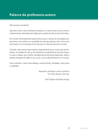 e-Tec Brasil9
Palavra da professora-autora
Olá caríssimo estudante!
Seja bem-vindo a esta interessante disciplina, na qual vamos juntos construir
conhecimentos necessários do inglês para a prática do técnico de informática.
No mundo contemporâneo presenciamos que o avanço da tecnologia pro-
porcionou uma melhora na qualidade de vida das pessoas, bem como uma
otimização na comunicação entre pessoas em diversas partes do mundo.
Contudo, este avanço requer esforço, especialmente para o curso que você es-
colheu, na medida em que se faz necessário o entendimento de outra língua,
no caso a inglesa, para melhor utilização das ferramentas disponíveis, dada a
grande utilização do inglês no seu curso, na sua vida profissional e no mundo.
Estou trazendo, a este nosso diálogo, conhecimentos, atividades, várias dicas
e sugestões.
Aproveite, participe e vamos à prática!
Um forte abraço e let’s go!
Profª Fabiane de Matos Araújo
 