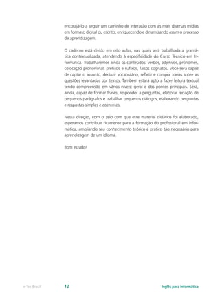 encorajá-lo a seguir um caminho de interação com as mais diversas mídias
em formato digital ou escrito, enriquecendo e dinamizando assim o processo
de aprendizagem.
O caderno está divido em oito aulas, nas quais será trabalhada a gramá-
tica contextualizada, atendendo à especificidade do Curso Técnico em In-
formática. Trabalharemos ainda os conteúdos: verbos, adjetivos, pronomes,
colocação pronominal, prefixos e sufixos, falsos cognatos. Você será capaz
de captar o assunto, deduzir vocabulário, refletir e compor ideias sobre as
questões levantadas por textos. Também estará apto a fazer leitura textual
tendo compreensão em vários níveis: geral e dos pontos principais. Será,
ainda, capaz de formar frases, responder a perguntas, elaborar redação de
pequenos parágrafos e trabalhar pequenos diálogos, elaborando perguntas
e respostas simples e coerentes.
Nessa direção, com o zelo com que este material didático foi elaborado,
esperamos contribuir ricamente para a formação do profissional em infor-
mática, ampliando seu conhecimento teórico e prático tão necessário para
aprendizagem de um idioma.
Bom estudo!
e-Tec Brasil 12 Inglês para informática
 