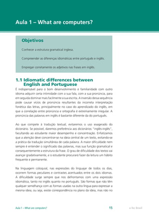 e-Tec Brasil
Aula 1 – What are computers?
Objetivos
Conhecer a estrutura gramatical inglesa.
Compreender as diferenças idiomáticas entre português e inglês.
Empregar corretamente os adjetivos nas frases em inglês.
1.1 Idiomatic differences between
English and Portuguese
É indispensável para o bom desenvolvimento e familiaridade com outro
idioma adquirir certa intimidade com a sua fala, com a sua pronúncia, para
em seguida dominar mais facilmente a sua escrita. A inversão dessa sequência
pode causar vícios de pronúncia resultantes da incorreta interpretação
fonética das letras, principalmente no caso do aprendizado do inglês, em
que a correlação entre pronúncia e ortografia é extremamente irregular. A
pronúncia das palavras em inglês é bastante diferente da do português.
Ao que compete à tradução textual, evitaremos o uso exagerado do
dicionário. Se possível, daremos preferência aos dicionários “inglês-inglês”,
facultando ao estudante maior desempenho e concentração. Enfatizamos
que a atenção deve concentrar-se na ideia central de um texto, evitando-se
a prática da tradução simultânea de cada palavra. A maior dificuldade nem
sempre é entender o significado das palavras, mas sua função gramatical e
consequentemente a estrutura da frase. O grau de dificuldade dos textos vai
avançar gradativamente, e o estudante procurará fazer da leitura um hábito
frequente e permanente.
Na linguagem coloquial, nas expressões do linguajar de todos os dias,
ocorrem formas peculiares e contrastes acentuados entre os dois idiomas.
A dificuldade surge sempre que nos defrontamos com uma expressão
idiomática, tanto no inglês quanto no português. São formas que não têm
qualquer semelhança com as formas usadas na outra língua para expressar a
mesma ideia, ou seja, existe correspondência no plano da ideia, mas não no
e-Tec BrasilAula 1 – What are computers? 15
 