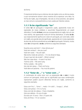 da forma.
É importante lembrar que os idiomas não são rígidos como as ciências exatas
e que normalmente existem várias maneiras de se expressar uma ideia. As
formas do inglês, aqui empregadas, não são as únicas possíveis, são apenas
as mais comuns e provavelmente as mais usadas por falantes nativos.
1.1.1 To be significando “ter”
O verbo ter do português é largamente usado, aparecendo muito em
expressões do nosso cotidiano e assumindo frequentemente um papel
idiomático. O verbo to have, seria seu correspondente em inglês, tem um uso
mais restrito, não aparecendo muito em formas idiomáticas. O verbo to be,
que originariamente significa ser e estar em português, por outro lado, cobre
em inglês uma grande área de significado, aparecendo em muitas expressões
do dia a dia, de forma semelhante ao verbo ter do português. Portanto, muitas
vezes ter corresponde a to be, conforme os seguintes exemplos:
Quantos anos você tem? – How old are you?
Você tem certeza? – Are you sure?
Você tem razão. – You are right.
Não tenho medo de cachorro. – I’m not afraid of dogs.
O que é que tem de errado? – What’s wrong?
Não tive culpa disso. – It wasn’t my fault.
Tivemos sorte. – We were lucky.
Tenha cuidado. – Be careful.
Isto não tem graça. – That’s not funny.
Você deve ser paciente. – You must be patient.
1.1.2 “Estar de ...” e “estar com ...”
A combinação do verbo estar com as preposições de e com é muito
comum em português, sendo que os significados que essas combinações
representam podem assumir diferentes formas em inglês, conforme os
seguintes exemplos:
Estou com frio / ... fome / ... medo – I’m cold / ... hungry /... afraid.
Estou com pressa – I’m in a hurry.
Estou com dor de cabeça – I have a headache.
Está com defeito – It’s out of order.
Ela está com 15 anos – She is 15 years old.
Estou de férias – I’m on vacation.
Inglês para Informáticae-Tec Brasil 16
 