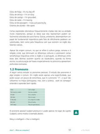 Estou de folga – It’s my day off.
Estou de serviço – I’m on duty.
Estou de castigo – I’m grounded.
Estou de saída – I’m leaving.
Estou só de passagem – I was just passing by.
Estamos de acordo – We agree.
Certas expressões idiomáticas frequentemente citadas não são na verdade
muito importantes, porque as ideias que elas representam podem ser
facilmente colocadas de outra forma. Outras, entretanto, desempenham um
papel de fundamental importância pelo fato de dificilmente poderem ser
substituídas, bem como pela frequência com que ocorrem no inglês dos
falantes nativos.
Apesar da origem comum, no que se refere à cultura grega, romana e à
religião cristã, que diminuem as diferenças culturais e promovem certas
semelhanças linguísticas entre o inglês e o português, as diferenças entre
esses dois idiomas ocorrem quanto ao vocabulário, quando na forma
escrita, na estruturação de frases e especialmente na pronúncia apresentam
profundos contrastes.
1.2 Pronouns
A seguir vamos estudar os pronomes pessoais. O estudo dos pronomes é
algo simples e comum. Em inglês existe apenas uma especificidade, que
pode causar um pouco de estranheza, que é o pronome “it”, o qual não
utilizamos na língua portuguesa; mas, com a prática, você vai conseguir
entender e aprender bem rápido.
I (eu) I am a singer.
YOU (você, tu, vocês) You are a student.
HE (ele) He is a teacher.
SHE (ela) She is a nurse.
IT (ele, ela) It is a dog/ It is a table.
WE (nós) We are friends.
THEY (eles) They are good dancers.
O pronome pessoal (subject pronoun) é usado apenas no lugar do sujeito
(subject), como mostra o exemplo abaixo:
Mary is intelligent = She is intelligent.
e-Tec BrasilAula 1 – What are computers? 17
 