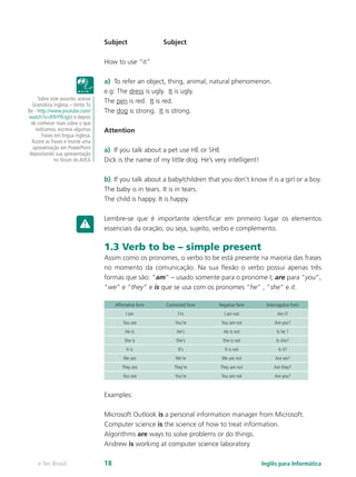 Subject	 Subject
How to use “it”
a)	 To refer an object, thing, animal, natural phenomenon.
e.g: The dress is ugly. It is ugly.
The pen is red. It is red.
The dog is strong. It is strong.
Attention
a)	 If you talk about a pet use HE or SHE
Dick is the name of my little dog. He’s very intelligent!
b)	 If you talk about a baby/children that you don’t know if is a girl or a boy.
The baby is in tears. It is in tears.
The child is happy. It is happy.
Lembre-se que é importante identificar em primeiro lugar os elementos
essenciais da oração, ou seja, sujeito, verbo e complemento.
1.3 Verb to be – simple present
Assim como os pronomes, o verbo to be está presente na maioria das frases
no momento da comunicação. Na sua flexão o verbo possui apenas três
formas que são: “am” – usado somente para o pronome I; are para “you”,
“we” e “they” e is que se usa com os pronomes “he” , “she” e it.
Affirmative form Contracted form Negative form Interrogative form
I am I’m I am not Am I?
You are You’re You are not Are you?
He is He’s He is not Is he ?
She is She’s She is not Is she?
It is It’s It is not Is it?
We are We’re We are not Are we?
They are They’re They are not Are they?
You are You’re You are not Are you?
Examples:
Microsoft Outlook is a personal information manager from Microsoft.
Computer science is the science of how to treat information.
Algorithms are ways to solve problems or do things.
Andrew is working at computer science laboratory.
Sobre este assunto, acesse
Gramática Inglesa – Verbo To
Be - http://www.youtube.com/
watch?v=B9iYffcijyU e depois
de conhecer mais sobre o que
indicamos, escreva algumas
frases em língua inglesa.
Ilustre as frases e monte uma
apresentação em PowerPoint
depositando sua apresentação
no fórum do AVEA
Inglês para Informáticae-Tec Brasil 18
 