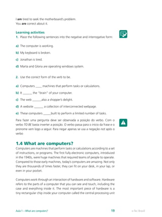 I am tired to seek the motherboard’s problem.
You are correct about it.
Learning activities
1.	 Place the following sentences into the negative and interrogative form:
a)	 The computer is working.
b)	 My keyboard is broken.
c)	 Jonathan is tired.
d)	 Marta and Gloria are operating windows system.
2.	 Use the correct form of the verb to be.
a)	 Computers ____ machines that perform tasks or calculations.
b)	 It ______ the “brain” of your computer.
c)	 The web ______also a shopper’s delight.
d)	 A website ______ a collection of interconnected webpage.
e)	 These computers _____built to perform a limited number of tasks.
Para fazer uma pergunta deve ser observada a posição do verbo. Com o
verbo TO BE basta inverter a posição. O verbo passa para o início da frase e o
pronome vem logo a seguir. Para negar apenas se usa a negação not após o
verbo
1.4 What are computers?
Computers are machines that perform tasks or calculations according to a set
of instructions, or programs. The first fully electronic computers, introduced
in the 1940s, were huge machines that required teams of people to operate.
Compared to those early machines, today’s computers are amazing. Not only
they are thousands of times faster, they can fit on your desk, in your lap, or
even in your pocket.
Computers work through an interaction of hardware and software. Hardware
refers to the parts of a computer that you can see and touch, including the
case and everything inside it. The most important piece of hardware is a
tiny rectangular chip inside your computer called the central processing unit
e-Tec BrasilAula 1 – What are computers? 19
 