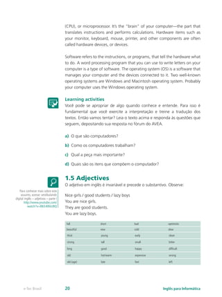 (CPU), or microprocessor. It’s the “brain” of your computer—the part that
translates instructions and performs calculations. Hardware items such as
your monitor, keyboard, mouse, printer, and other components are often
called hardware devices, or devices.
Software refers to the instructions, or programs, that tell the hardware what
to do. A word processing program that you can use to write letters on your
computer is a type of software. The operating system (OS) is a software that
manages your computer and the devices connected to it. Two well-known
operating systems are Windows and Macintosh operating system. Probably
your computer uses the Windows operating system.
Learning activities
Você pode se apropriar de algo quando conhece e entende. Para isso é
fundamental que você exercite a interpretação e treine a tradução dos
textos. Então vamos tentar? Leia o texto acima e responda às questões que
seguem, depositando sua resposta no fórum do AVEA.
a)	 O que são computadores?
b)	 Como os computadores trabalham?
c)	 Qual a peça mais importante?
d)	 Quais são os itens que compõem o computador?
1.5 Adjectives
O adjetivo em inglês é invariável e precede o substantivo. Observe:
Nice girls / good students / lazy boys
You are nice girls.
They are good students.
You are lazy boys.
full short bad optimistic
beautiful new cold slow
thick young early clean
strong tall small bitter
long good happy difficult
old hot/warm expensive wrong
old (age) late fast left
Para conhecer mais sobre este
assunto, acesse: vestibulando
digital inglês – adjetivos – parte I
http://www.youtube.com/
watch?v=BKE40liiUBQ
Inglês para Informáticae-Tec Brasil 20
 