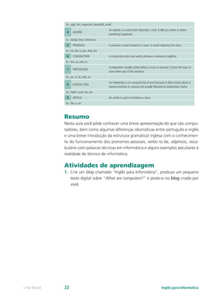 Ex.: ugly, thin, important, beautiful, small.
4 ADVERB
An adverb is a word which describes a verb. It tells you when or where
something happened.
Ex.: slowly, here, tomorrow.
5 PRONOUN A pronoun is used instead of a noun, to avoid repeating the noun.
Ex.: he, she, it, you, they, we.
6 CONJUNCTION A conjunction joins two words, phrases or sentences together.
Ex.: but, so, and, or.
7 PREPOSITION
A preposition usually comes before a noun or pronoun. It joins the noun to
some other part of the sentence.
Ex.: on, in, by, with, at.
8 INTERJECTION
An interjection is an unusual kind of word because it often stands alone. It
express emotion or surprise and usually followed by exclamation marks.
Ex.: hello! ouch! oh, no!
9 ARTICLE An article is used to introduce a noun.
Ex.: the, a, an.
Resumo
Nesta aula você pôde conhecer uma breve apresentação do que são compu-
tadores, bem como algumas diferenças idiomáticas entre português e inglês
e uma breve introdução da estrutura gramatical inglesa com o conhecimen-
to do funcionamento dos pronomes pessoais, verbo to be, adjetivos, voca-
bulário com palavras técnicas em informática e alguns exemplos peculiares à
realidade do técnico de informática.
Atividades de aprendizagem
1.	 Crie um blog chamado “Inglês para Informática”, produza um pequeno
texto digital sobre “What are computers?” e poste-o no blog criado por
você.
Inglês para Informáticae-Tec Brasil 22
 