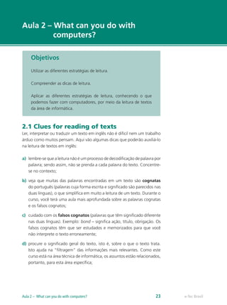 e-Tec Brasil
Aula 2 – What can you do with
computers?
Objetivos
Utilizar as diferentes estratégias de leitura.
Compreender as dicas de leitura.
Aplicar as diferentes estratégias de leitura, conhecendo o que
podemos fazer com computadores, por meio da leitura de textos
da área de informática.
2.1 Clues for reading of texts
Ler, interpretar ou traduzir um texto em inglês não é difícil nem um trabalho
árduo como muitos pensam. Aqui vão algumas dicas que poderão auxiliá-lo
na leitura de textos em inglês:
a)	 lembre-se que a leitura não é um processo de decodificação de palavra por
palavra; sendo assim, não se prenda a cada palavra do texto. Concentre-
se no contexto;
b)	 veja que muitas das palavras encontradas em um texto são cognatas
do português (palavras cuja forma escrita e significado são parecidos nas
duas línguas), o que simplifica em muito a leitura de um texto. Durante o
curso, você terá uma aula mais aprofundada sobre as palavras cognatas
e os falsos cognatos;
c)	 cuidado com os falsos cognatos (palavras que têm significado diferente
nas duas línguas). Exemplo: bond – significa ação, título, obrigação. Os
falsos cognatos têm que ser estudados e memorizados para que você
não interprete o texto erroneamente;
d)	 procure o significado geral do texto, isto é, sobre o que o texto trata.
Isto ajuda na “filtragem” das informações mais relevantes. Como este
curso está na área técnica de informática, os assuntos estão relacionados,
portanto, para esta área específica;
e-Tec BrasilAula 2 – What can you do with computers? 23
 
