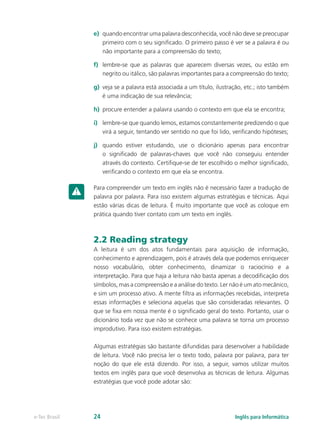 e)	 quando encontrar uma palavra desconhecida, você não deve se preocupar
primeiro com o seu significado. O primeiro passo é ver se a palavra é ou
não importante para a compreensão do texto;
f)	 lembre-se que as palavras que aparecem diversas vezes, ou estão em
negrito ou itálico, são palavras importantes para a compreensão do texto;
g)	 veja se a palavra está associada a um título, ilustração, etc.; isto também
é uma indicação de sua relevância;
h)	 procure entender a palavra usando o contexto em que ela se encontra;
i)	 lembre-se que quando lemos, estamos constantemente predizendo o que
virá a seguir, tentando ver sentido no que foi lido, verificando hipóteses;
j)	 quando estiver estudando, use o dicionário apenas para encontrar
o significado de palavras-chaves que você não conseguiu entender
através do contexto. Certifique-se de ter escolhido o melhor significado,
verificando o contexto em que ela se encontra.
Para compreender um texto em inglês não é necessário fazer a tradução de
palavra por palavra. Para isso existem algumas estratégias e técnicas. Aqui
estão várias dicas de leitura. É muito importante que você as coloque em
prática quando tiver contato com um texto em inglês.
2.2 Reading strategy
A leitura é um dos atos fundamentais para aquisição de informação,
conhecimento e aprendizagem, pois é através dela que podemos enriquecer
nosso vocabulário, obter conhecimento, dinamizar o raciocínio e a
interpretação. Para que haja a leitura não basta apenas a decodificação dos
símbolos, mas a compreensão e a análise do texto. Ler não é um ato mecânico,
e sim um processo ativo. A mente filtra as informações recebidas, interpreta
essas informações e seleciona aquelas que são consideradas relevantes. O
que se fixa em nossa mente é o significado geral do texto. Portanto, usar o
dicionário toda vez que não se conhece uma palavra se torna um processo
improdutivo. Para isso existem estratégias.
Algumas estratégias são bastante difundidas para desenvolver a habilidade
de leitura. Você não precisa ler o texto todo, palavra por palavra, para ter
noção do que ele está dizendo. Por isso, a seguir, vamos utilizar muitos
textos em inglês para que você desenvolva as técnicas de leitura. Algumas
estratégias que você pode adotar são:
Inglês para Informáticae-Tec Brasil 24
 