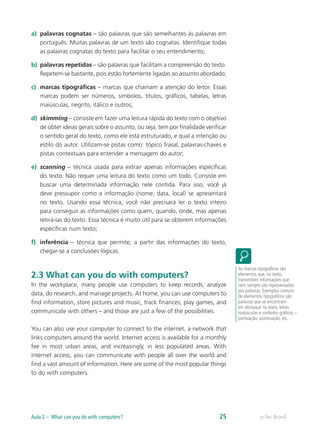 a)	 palavras cognatas – são palavras que são semelhantes às palavras em
português. Muitas palavras de um texto são cognatas. Identifique todas
as palavras cognatas do texto para facilitar o seu entendimento;
b)	 palavras repetidas – são palavras que facilitam a compreensão do texto.
Repetem-se bastante, pois estão fortemente ligadas ao assunto abordado;
c)	 marcas tipográficas – marcas que chamam a atenção do leitor. Essas
marcas podem ser números, símbolos, títulos, gráficos, tabelas, letras
maiúsculas, negrito, itálico e outros;
d)	 skimming – consiste em fazer uma leitura rápida do texto com o objetivo
de obter ideias gerais sobre o assunto, ou seja, tem por finalidade verificar
o sentido geral do texto, como ele está estruturado, e qual a intenção ou
estilo do autor. Utilizam-se pistas como: tópico frasal, palavras-chaves e
pistas contextuais para entender a mensagem do autor;
e)	 scanning – técnica usada para extrair apenas informações específicas
do texto. Não requer uma leitura do texto como um todo. Consiste em
buscar uma determinada informação nele contida. Para isso, você já
deve pressupor como a informação (nome, data, local) se apresentará
no texto. Usando essa técnica, você não precisará ler o texto inteiro
para conseguir as informações como quem, quando, onde, mas apenas
retirá-las do texto. Essa técnica é muito útil para se obterem informações
específicas num texto;
f)	 inferência – técnica que permite, a partir das informações do texto,
chegar-se a conclusões lógicas.
2.3 What can you do with computers?
In the workplace, many people use computers to keep records, analyze
data, do research, and manage projects. At home, you can use computers to
find information, store pictures and music, track finances, play games, and
communicate with others – and those are just a few of the possibilities.
You can also use your computer to connect to the internet, a network that
links computers around the world. Internet access is available for a monthly
fee in most urban areas, and increasingly, in less populated areas. With
internet access, you can communicate with people all over the world and
find a vast amount of information. Here are some of the most popular things
to do with computers.
As marcas tipográficas são
elementos que, no texto,
transmitem informações que
nem sempre são representadas
por palavras. Exemplos comuns
de elementos tipográficos são
palavras que se encontram
em destaque no texto, letras
maiúsculas e símbolos gráficos –
pontuação, acentuação, etc.
e-Tec BrasilAula 2 – What can you do with computers? 25
 