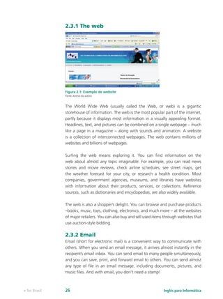 2.3.1 The web
Figura 2.1: Exemplo de website
Fonte:Acervo da autora
The World Wide Web (usually called the Web, or web) is a gigantic
storehouse of information. The web is the most popular part of the internet,
partly because it displays most information in a visually appealing format.
Headlines, text, and pictures can be combined on a single webpage – much
like a page in a magazine – along with sounds and animation. A website
is a collection of interconnected webpages. The web contains millions of
websites and billions of webpages.
Surfing the web means exploring it. You can find information on the
web about almost any topic imaginable. For example, you can read news
stories and movie reviews, check airline schedules, see street maps, get
the weather forecast for your city, or research a health condition. Most
companies, government agencies, museums, and libraries have websites
with information about their products, services, or collections. Reference
sources, such as dictionaries and encyclopedias, are also widely available.
The web is also a shopper’s delight. You can browse and purchase products
–books, music, toys, clothing, electronics, and much more – at the websites
of major retailers. You can also buy and sell used items through websites that
use auction-style bidding.
2.3.2 Email
Email (short for electronic mail) is a convenient way to communicate with
others. When you send an email message, it arrives almost instantly in the
recipient’s email inbox. You can send email to many people simultaneously,
and you can save, print, and forward email to others. You can send almost
any type of file in an email message, including documents, pictures, and
music files. And with email, you don’t need a stamp!
Inglês para Informáticae-Tec Brasil 26
 