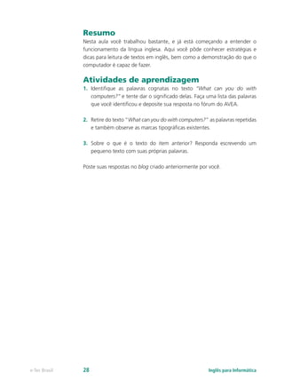 Resumo
Nesta aula você trabalhou bastante, e já está começando a entender o
funcionamento da língua inglesa. Aqui você pôde conhecer estratégias e
dicas para leitura de textos em inglês, bem como a demonstração do que o
computador é capaz de fazer.
Atividades de aprendizagem
1.	 Identifique as palavras cognatas no texto “What can you do with
computers?” e tente dar o significado delas. Faça uma lista das palavras
que você identificou e deposite sua resposta no fórum do AVEA.
2.	 Retire do texto “What can you do with computers?” as palavras repetidas
e também observe as marcas tipográficas existentes.
3.	 Sobre o que é o texto do item anterior? Responda escrevendo um
pequeno texto com suas próprias palavras.
Poste suas respostas no blog criado anteriormente por você.
Inglês para Informáticae-Tec Brasil 28
 