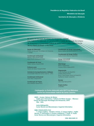 IO GRANDE
DO SUL
NSTITUTO
FEDERAL
Presidência da República Federativa do Brasil
Ministério da Educação
Secretaria de Educação a Distância
Equipe de Elaboração
Centro de Educação Tecnológica do Amazonas
– CETAM
Coordenação Institucional
Adriana Lisboa Rosa/CETAM
Laura Vicuña Velasquez/CETAM
Coordenação do Curso
Helder Câmara Viana/CETAM
Professor-autor
Fabiane de Matos Araújo/CETAM
Comissão de Acompanhamento e Validação
Universidade Federal de Santa Catarina – UFSC
Coordenação Institucional
Araci Hack Catapan/UFSC
Coordenação de Projeto
Silvia Modesto Nassar/UFSC
Coordenação de Design Instrucional
Beatriz Helena Dal Molin/UNIOESTE e UFSC
Coordenação de Design Gráfico
Carlos Antonio Ramirez Righi/UFSC
Design Instrucional
Renato Cislaghi/UFSC
Web Design
Beatriz Wilges/UFSC
Gustavo Pereira Mateus/UFSC
Diagramação
André Rodrigues da Silva/UFSC
Andréia Takeuchi/UFSC
Bruno César Borges Soares de Ávila/UFSC
Guilherme Ataide Costa/UFSC
Revisão
Júlio César Ramos/UFSC
Projeto Gráfico
e-Tec/MEC
Catalogação na fonte elaborada pela DECTI da Biblioteca
Central da Universidade Federal de Santa Catarina
© Centro de Educação Tecnológica do Amazonas – CETAM
Este Caderno foi elaborado em parceria entre o Centro de Educação Tecnológica
do Amazonas e a Universidade Federal de Santa Catarina para o Sistema Escola
Técnica Aberta do Brasil – e-Tec Brasil.
	 A663i Araújo, Fabiane de Matos
Inglês para informática / Fabiane de Matos Araújo. – Manaus :
Centro de Educação Tecnológica do Amazonas, 2010.
92p. : tabs.
Inclui bibliografia
Curso Técnico em Manutenção e Suporte Informática
	 ISBN: 978-85-63576-19-4
1. Língua inglesa – Estudo e ensino. 2. Língua inglesa – Inglês 	
	 técnico. 3. Informática. 4. Ensino a distância. I. Título. II. Título: 	
	 Curso Técnico em Manutenção e Suporte Informática.
						 CDU: 802.0:681.31
 