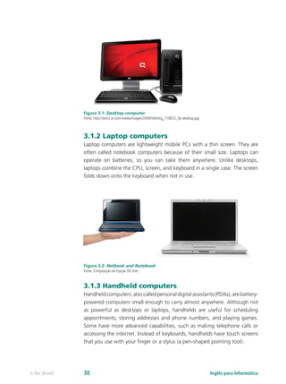 Figura 3.1: Desktop computer
Fonte: http://tech2.in.com/media/images/2009/Feb/img_116652_hp-desktop.jpg
3.1.2 Laptop computers
Laptop computers are lightweight mobile PCs with a thin screen. They are
often called notebook computers because of their small size. Laptops can
operate on batteries, so you can take them anywhere. Unlike desktops,
laptops combine the CPU, screen, and keyboard in a single case. The screen
folds down onto the keyboard when not in use.
Figura 3.2: Netbook and Notebook
Fonte: Composição da Equipe DG Etec
3.1.3 Handheld computers
Handheldcomputers,alsocalledpersonaldigitalassistants(PDAs),arebattery-
powered computers small enough to carry almost anywhere. Although not
as powerful as desktops or laptops, handhelds are useful for scheduling
appointments, storing addresses and phone numbers, and playing games.
Some have more advanced capabilities, such as making telephone calls or
accessing the internet. Instead of keyboards, handhelds have touch screens
that you use with your finger or a stylus (a pen-shaped pointing tool).
Inglês para Informáticae-Tec Brasil 30
 