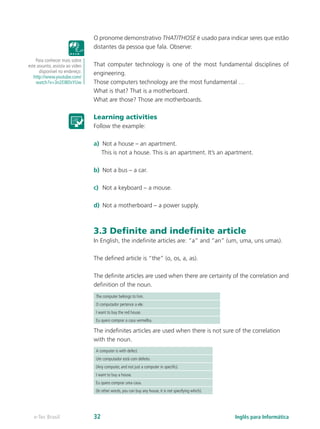 O pronome demonstrativo THAT/THOSE é usado para indicar seres que estão
distantes da pessoa que fala. Observe:
That computer technology is one of the most fundamental disciplines of
engineering.
Those computers technology are the most fundamental …
What is that? That is a motherboard.
What are those? Those are motherboards.
Learning activities
Follow the example:
a)	 Not a house – an apartment.
This is not a house. This is an apartment. It’s an apartment.
b)	 Not a bus – a car.
c)	 Not a keyboard – a mouse.
d)	 Not a motherboard – a power supply.
3.3 Definite and indefinite article
In English, the indefinite articles are: “a” and “an” (um, uma, uns umas).
The defined article is “the” (o, os, a, as).
The definite articles are used when there are certainty of the correlation and
definition of the noun.
The computer belongs to him.
O computador pertence a ele.
I want to buy the red house.
Eu quero comprar a casa vermelha.
The indefinites articles are used when there is not sure of the correlation
with the noun.
A computer is with defect.
Um computador está com defeito.
(Any computer, and not just a computer in specific).
I want to buy a house.
Eu quero comprar uma casa.
(In other words, you can buy any house, it is not specifying which).
Para conhecer mais sobre
este assunto, assista ao vídeo
disponível no endereço:
http://www.youtube.com/
watch?v=3n2EIBDsYUw
Inglês para Informáticae-Tec Brasil 32
 