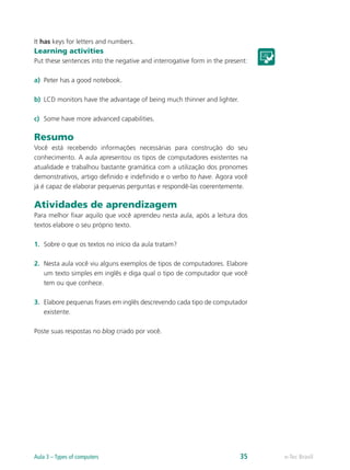 It has keys for letters and numbers.
Learning activities
Put these sentences into the negative and interrogative form in the present:
a)	 Peter has a good notebook.
b)	 LCD monitors have the advantage of being much thinner and lighter.
c)	 Some have more advanced capabilities.
Resumo
Você está recebendo informações necessárias para construção do seu
conhecimento. A aula apresentou os tipos de computadores existentes na
atualidade e trabalhou bastante gramática com a utilização dos pronomes
demonstrativos, artigo definido e indefinido e o verbo to have. Agora você
já é capaz de elaborar pequenas perguntas e respondê-las coerentemente.
Atividades de aprendizagem
Para melhor fixar aquilo que você aprendeu nesta aula, após a leitura dos
textos elabore o seu próprio texto.
1.	 Sobre o que os textos no início da aula tratam?
2.	 Nesta aula você viu alguns exemplos de tipos de computadores. Elabore
um texto simples em inglês e diga qual o tipo de computador que você
tem ou que conhece.
3.	 Elabore pequenas frases em inglês descrevendo cada tipo de computador
existente.
Poste suas respostas no blog criado por você.
e-Tec BrasilAula 3 – Types of computers 35
 