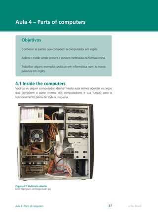 e-Tec Brasil
Aula 4 – Parts of computers
Objetivos
Conhecer as partes que compõem o computador em inglês.
Aplicar o modo simple present e present continuous de forma correta.
Trabalhar alguns exemplos práticos em informática com as novas
palavras em inglês.
4.1 Inside the computers
Você já viu algum computador aberto? Nesta aula iremos abordar as peças
que compõem a parte interna dos computadores e sua função para o
funcionamento pleno de toda a máquina.
Figura 4.1: Gabinete aberto
Fonte: http://groovix.com/images/inside1.jpg
e-Tec BrasilAula 4 - Parts of computers 37
 