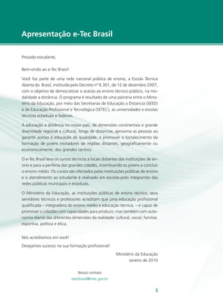 e-Tec Brasil33
Apresentação e-Tec Brasil
Prezado estudante,
Bem-vindo ao e-Tec Brasil!
Você faz parte de uma rede nacional pública de ensino, a Escola Técnica
Aberta do Brasil, instituída pelo Decreto nº 6.301, de 12 de dezembro 2007,
com o objetivo de democratizar o acesso ao ensino técnico público, na mo-
dalidade a distância. O programa é resultado de uma parceria entre o Minis-
tério da Educação, por meio das Secretarias de Educação a Distancia (SEED)
e de Educação Profissional e Tecnológica (SETEC), as universidades e escolas
técnicas estaduais e federais.
A educação a distância no nosso país, de dimensões continentais e grande
diversidade regional e cultural, longe de distanciar, aproxima as pessoas ao
garantir acesso à educação de qualidade, e promover o fortalecimento da
formação de jovens moradores de regiões distantes, geograficamente ou
economicamente, dos grandes centros.
O e-Tec Brasil leva os cursos técnicos a locais distantes das instituições de en-
sino e para a periferia das grandes cidades, incentivando os jovens a concluir
o ensino médio. Os cursos são ofertados pelas instituições públicas de ensino
e o atendimento ao estudante é realizado em escolas-polo integrantes das
redes públicas municipais e estaduais.
O Ministério da Educação, as instituições públicas de ensino técnico, seus
servidores técnicos e professores acreditam que uma educação profissional
qualificada – integradora do ensino médio e educação técnica, – é capaz de
promover o cidadão com capacidades para produzir, mas também com auto-
nomia diante das diferentes dimensões da realidade: cultural, social, familiar,
esportiva, política e ética.
Nós acreditamos em você!
Desejamos sucesso na sua formação profissional!
Ministério da Educação
Janeiro de 2010
Nosso contato
etecbrasil@mec.gov.br
 