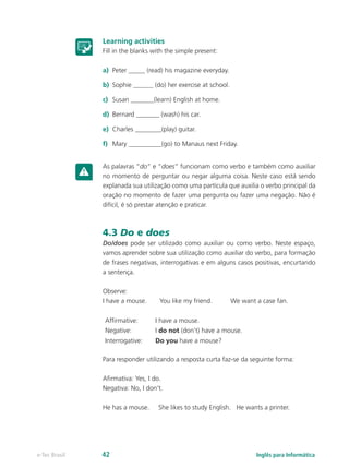 Learning activities
Fill in the blanks with the simple present:
a)	 Peter _____ (read) his magazine everyday.
b)	 Sophie ______ (do) her exercise at school.
c)	 Susan _______(learn) English at home.
d)	 Bernard _______ (wash) his car.
e)	 Charles ________(play) guitar.
f)	 Mary __________(go) to Manaus next Friday.
As palavras “do” e “does” funcionam como verbo e também como auxiliar
no momento de perguntar ou negar alguma coisa. Neste caso está sendo
explanada sua utilização como uma partícula que auxilia o verbo principal da
oração no momento de fazer uma pergunta ou fazer uma negação. Não é
difícil, é só prestar atenção e praticar.
4.3 Do e does
Do/does pode ser utilizado como auxiliar ou como verbo. Neste espaço,
vamos aprender sobre sua utilização como auxiliar do verbo, para formação
de frases negativas, interrogativas e em alguns casos positivas, encurtando
a sentença.
Observe:
I have a mouse. You like my friend. We want a case fan.
Affirmative: I have a mouse.
Negative: I do not (don’t) have a mouse.
Interrogative: Do you have a mouse?
Para responder utilizando a resposta curta faz-se da seguinte forma:
Afirmativa: Yes, I do.
Negativa: No, I don’t.
He has a mouse. She likes to study English. He wants a printer.
Inglês para Informáticae-Tec Brasil 42
 