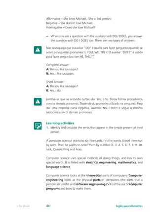 Affirmative – She loves Michael. (She = 3rd person)
Negative – She doesn’t love Michael.
Interrogative – Does she love Michael?
–– When you ask a question with the auxiliary verb DO / DOES, you answer
the question with DO / DOES too. There are two types of answers:
Não se esqueça que o auxiliar “DO” é usado para fazer perguntas quando se
usam os seguintes pronomes: I, YOU, WE, THEY. O auxiliar “DOES” é usado
para fazer perguntas com HE, SHE, IT.
Complete answer:
A: Do you like sausages?
B: Yes, I like sausages.
Short Answer:
A: Do you like sausages?
B: Yes, I do.
Lembre-se que as resposta curtas são: Yes, I do. Dessa forma procedemos
com os demais pronomes. Depende do pronome utilizado na pergunta. Para
dar uma resposta curta negativa, usamos: No, I don’t e segue o mesmo
raciocínio com os demais pronomes.
Learning activities
1.	 Identify and circulate the verbs that appear in the simple present at third
person:
A computer scientist wants to sort the cards. First he wants to sort them out
by color. Then he wants to order them by number (2, 3, 4, 5, 6, 7, 8, 9, 10,
Jack, Queen, King and Ace).
Computer science uses special methods of doing things, and has its own
special words. It is linked with electrical engineering, mathematics, and
language science.
Computer science looks at the theoretical parts of computers. Computer
engineering looks at the physical parts of computers (the parts that a
person can touch), and software engineering looks at the use of computer
programs and how to make them.
Inglês para Informáticae-Tec Brasil 44
 