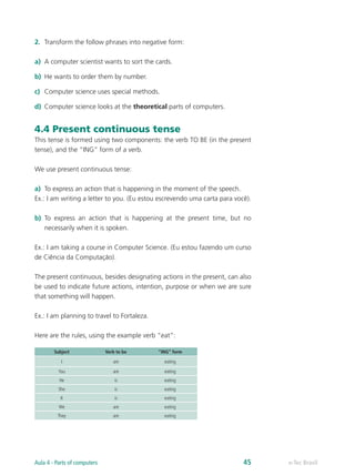 2.	 Transform the follow phrases into negative form:
a)	 A computer scientist wants to sort the cards.
b)	 He wants to order them by number.
c)	 Computer science uses special methods.
d)	 Computer science looks at the theoretical parts of computers.
4.4 Present continuous tense
This tense is formed using two components: the verb TO BE (in the present
tense), and the “ING” form of a verb.
We use present continuous tense:
a)	 To express an action that is happening in the moment of the speech.
Ex.: I am writing a letter to you. (Eu estou escrevendo uma carta para você).
b)	 To express an action that is happening at the present time, but no
necessarily when it is spoken.
Ex.: I am taking a course in Computer Science. (Eu estou fazendo um curso
de Ciência da Computação).
The present continuous, besides designating actions in the present, can also
be used to indicate future actions, intention, purpose or when we are sure
that something will happen.
Ex.: I am planning to travel to Fortaleza.
Here are the rules, using the example verb “eat”:
Subject Verb to be “ING” form
I am eating
You are eating
He is eating
She is eating
It is eating
We are eating
They are eating
e-Tec BrasilAula 4 - Parts of computers 45
 