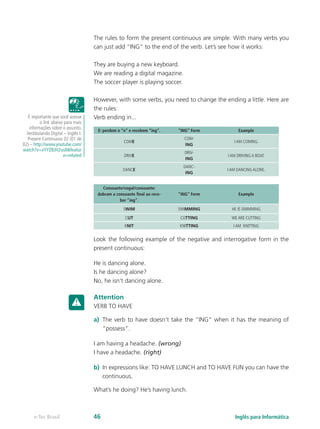 The rules to form the present continuous are simple. With many verbs you
can just add “ING” to the end of the verb. Let’s see how it works:
They are buying a new keyboard.
We are reading a digital magazine.
The soccer player is playing soccer.
However, with some verbs, you need to change the ending a little. Here are
the rules:
Verb ending in...
E: perdem o “e” e recebem “ing”. “ING” Form Example
COME
COM-
ING
I AM COMING.
DRIVE
DRIV-
ING
I AM DRIVING A BOAT.
DANCE
DANC-
ING
I AM DANCING ALONE.
Consoante/vogal/consoante:
dobram a consoante final ao rece-
ber “ing”.
“ING” Form Example
SWIM SWIMMING HE IS SWIMMING
CUT CUTTING WE ARE CUTTING
KNIT KNITTING I AM KNITTING
Look the following example of the negative and interrogative form in the
present continuous:
He is dancing alone.
Is he dancing alone?
No, he isn’t dancing alone.
Attention
VERB TO HAVE
a)	 The verb to have doesn’t take the “ING” when it has the meaning of
“possess”.
I am having a headache. (wrong)
I have a headache. (right)
b)	 In expressions like: TO HAVE LUNCH and TO HAVE FUN you can have the
continuous.
What’s he doing? He’s having lunch.
É importante que você acesse
o link abaixo para mais
informações sobre o assunto.
Vestibulando Digital – Inglês I:
Present Continuous 02 (01 de
02) – http://www.youtube.com/
watch?v=xYYZBJH2us8&featur
e=related
Inglês para Informáticae-Tec Brasil 46
 