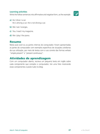 Learning activities
Write the follow sentences into affirmative and negative form, as the example:
a)	 He / drive / a car.
He is driving a car. He is not driving a car.
b)	 We / eat / oranges.
c)	 You / read / my magazine.
d)	 We / play / the piano.
Resumo
Nesta aula você viu as partes internas do computador. Foram apresentadas
as partes do computador com exemplos específicos de situações cotidianas
da sua utilização, por meio de textos com o uso correto das formas verbais
“simple present” e “present continuous”.
Atividades de aprendizagem
Com um computador aberto, escreva um pequeno texto em inglês sobre
cada componente que compõe o computador, tire uma foto mostrando
esses componentes e poste tudo no blog.
e-Tec BrasilAula 4 - Parts of computers 47
 