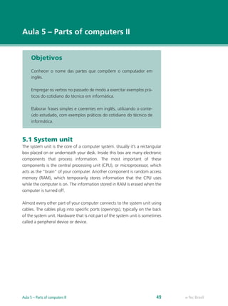 e-Tec Brasil
Aula 5 – Parts of computers II
Objetivos
Conhecer o nome das partes que compõem o computador em
inglês.
Empregar os verbos no passado de modo a exercitar exemplos prá-
ticos do cotidiano do técnico em informática.
Elaborar frases simples e coerentes em inglês, utilizando o conte-
údo estudado, com exemplos práticos do cotidiano do técnico de
informática.
5.1 System unit
The system unit is the core of a computer system. Usually it’s a rectangular
box placed on or underneath your desk. Inside this box are many electronic
components that process information. The most important of these
components is the central processing unit (CPU), or microprocessor, which
acts as the “brain” of your computer. Another component is random access
memory (RAM), which temporarily stores information that the CPU uses
while the computer is on. The information stored in RAM is erased when the
computer is turned off.
Almost every other part of your computer connects to the system unit using
cables. The cables plug into specific ports (openings), typically on the back
of the system unit. Hardware that is not part of the system unit is sometimes
called a peripheral device or device.
e-Tec BrasilAula 5 – Parts of computers II 49
 